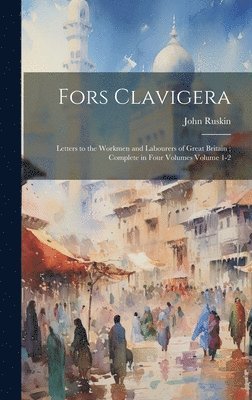 Fors Clavigera: Letters to the Workmen and Labourers of Great Britain; Complete in Four Volumes Volume 1-2 1