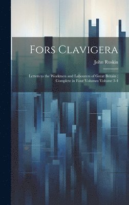 Fors Clavigera: Letters to the Workmen and Labourers of Great Britain; Complete in Four Volumes Volume 3-4 1