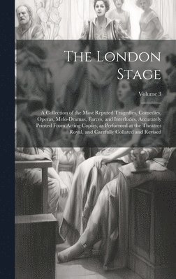 The London Stage; a Collection of the Most Reputed Tragedies, Comedies, Operas, Melo-dramas, Farces, and Interludes. Accurately Printed From Acting Copies, as Performed at the Theatres Royal, and 1