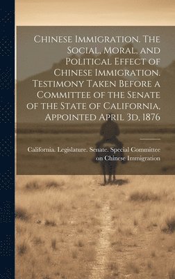 Chinese Immigration. The Social, Moral, and Political Effect of Chinese Immigration. Testimony Taken Before a Committee of the Senate of the State of California, Appointed April 3d, 1876 1