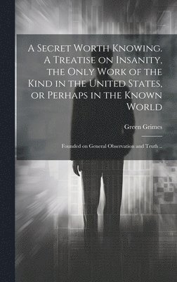 A Secret Worth Knowing. A Treatise on Insanity, the Only Work of the Kind in the United States, or Perhaps in the Known World; Founded on General Observation and Truth .. 1