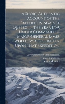 A Short Authentic Account of the Expedition Against Quebec in the Year 1759, Under Command of Major-General James Wolfe. By a Colunteer Upon That Expedition 1