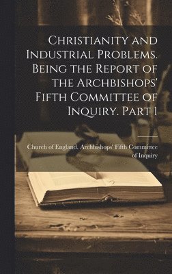 Christianity and Industrial Problems. Being the Report of the Archbishops' Fifth Committee of Inquiry. Part 1 1