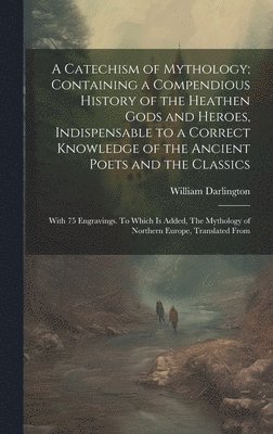 A Catechism of Mythology; Containing a Compendious History of the Heathen Gods and Heroes, Indispensable to a Correct Knowledge of the Ancient Poets and the Classics 1