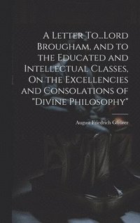 bokomslag A Letter To...Lord Brougham, and to the Educated and Intellectual Classes, On the Excellencies and Consolations of &quot;Divine Philosophy&quot;