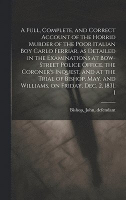 A Full, Complete, and Correct Account of the Horrid Murder of the Poor Italian boy Carlo Ferriar, as Detailed in the Examinations at Bow-Street Police Office, the Coroner's Inquest, and at the Trial 1