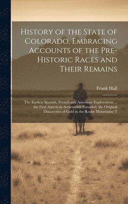 Frank Hall - History of the State of Colorado, Embracing Accounts of the Pre-historic Races and Their Remains; the Earliest Spanish, French and American Explorations ... the First American Settlements Founded; the Original Discoveries of Gold in the Rocky Mountains; T, Inbunden