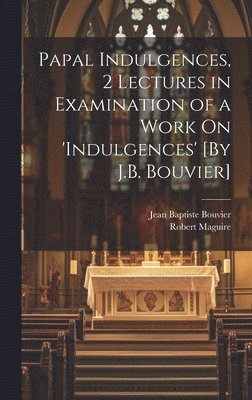 Papal Indulgences, 2 Lectures in Examination of a Work On 'indulgences' [By J.B. Bouvier]