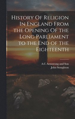 History Of Religion In England From the Opening Of the Long Parliament to the End of the Eighteenth 1