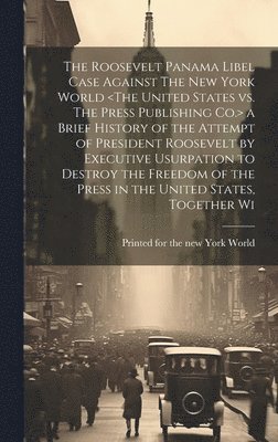 The Roosevelt Panama Libel Case Against The New York World a Brief History of the Attempt of President Roosevelt by Executive Usurpation to Destroy the Freedom of the Press in the United States, 1