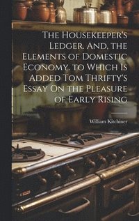 bokomslag The Housekeeper's Ledger. And, the Elements of Domestic Economy. to Which Is Added Tom Thrifty's Essay On the Pleasure of Early Rising