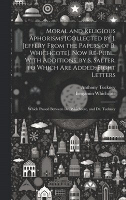 Moral and Religious Aphorisms [Collected by J. Jeffery From the Papers of B. Whichcote]. Now Re-Publ., With Additions, by S. Salter. to Which Are Added, Eight Letters 1