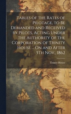 Tables of the Rates of Pilotage, to Be Demanded and Received by Pilots, Acting Under the Authority of the Corporation of Trinity House ... On and After 5Th Nov., 1862 1