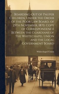 bokomslag Boarding-Out of Pauper Children, Under the Order of the Poor Law Board, of 25Th November, 1870. Copy of Correspondence Between the Guardians of the Whitechapel Union and the Local Government Board