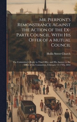 Mr. Pierpont's Remonstrance Against the Action of the Ex-Parte Council, With His Offer of a Mutual Council; the Committee's Reply to That Offer, and His Answer to the Offer of the Committee, February 15-17Th, 1841