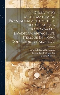 Dissertatio Mathematica De Prstantia Arithmetic Decadic, Qua Tetractycam Et Dyadicam Antacellit, Itemque De Novo Dodecadico Calculo ... 1