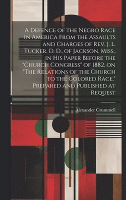 Alexander Crummell - Defence of the Negro Race in America From the Assaults and Charges of Rev. J. L. Tucker, D. D., of Jackson, Miss., in his Paper Before the "Church Congress" of 1882, on "The Relations of the Church to the Colored Race." Prepared and Published at Request, Inbunden