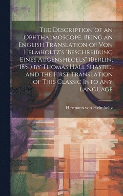 The Description of an Ophthalmoscope, Being an English Translation of von Helmholtz's &quot;Beschreibung Eines Augenspiegels&quot; (Berlin, 1851) by Thomas Hall Shastid, and the First Translation of 1