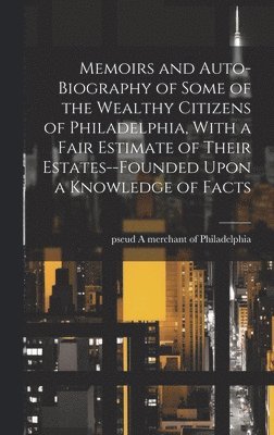 Memoirs and Auto-biography of Some of the Wealthy Citizens of Philadelphia, With a Fair Estimate of Their Estates--founded Upon a Knowledge of Facts 1