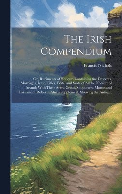 bokomslag The Irish Compendium; or, Rudiments of Honour. Containing the Descents, Marriages, Issue, Titles, Posts, and Seats of all the Nobility of Ireland; With Their Arms, Crests, Supporters, Mottos and