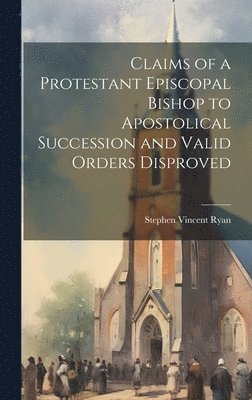 Claims of a Protestant Episcopal Bishop to Apostolical Succession and Valid Orders Disproved 1