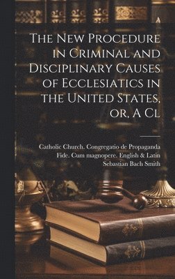 The new Procedure in Criminal and Disciplinary Causes of Ecclesiatics in the United States, or, A Cl 1