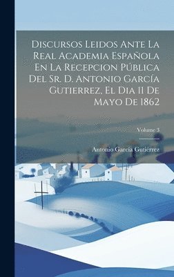 Discursos Leidos Ante La Real Academia Espaola En La Recepcion Pblica Del Sr. D. Antonio Garca Gutierrez, El Dia 11 De Mayo De 1862; Volume 3 1