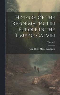 History of the Reformation in Europe in the Time of Calvin; Volume 5 1