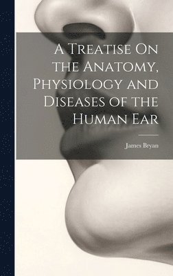 A Treatise On the Anatomy, Physiology and Diseases of the Human Ear 1