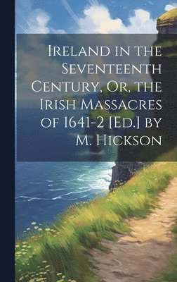 Ireland in the Seventeenth Century, Or, the Irish Massacres of 1641-2 [Ed.] by M. Hickson 1