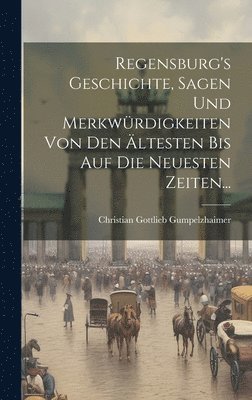 Regensburg's Geschichte, Sagen Und Merkwürdigkeiten Von Den Ältesten Bis Auf Die Neuesten Zeiten... 1
