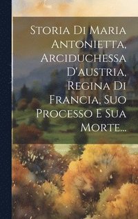 bokomslag Storia Di Maria Antonietta, Arciduchessa D'austria, Regina Di Francia, Suo Processo E Sua Morte...