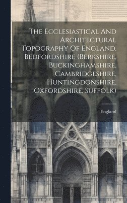 The Ecclesiastical And Architectural Topography Of England. Bedfordshire (berkshire, Buckinghamshire, Cambridgeshire, Huntingdonshire, Oxfordshire, Suffolk) 1