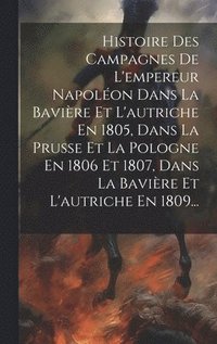 bokomslag Histoire Des Campagnes De L'empereur Napolon Dans La Bavire Et L'autriche En 1805, Dans La Prusse Et La Pologne En 1806 Et 1807, Dans La Bavire Et L'autriche En 1809...
