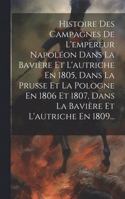 Histoire Des Campagnes De L'empereur Napolon Dans La Bavire Et L'autriche En 1805, Dans La Prusse Et La Pologne En 1806 Et 1807, Dans La Bavire Et L'autriche En 1809... 1