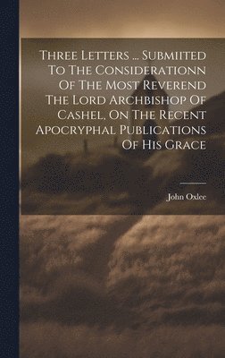 bokomslag Three Letters ... Submiited To The Considerationn Of The Most Reverend The Lord Archbishop Of Cashel, On The Recent Apocryphal Publications Of His Grace