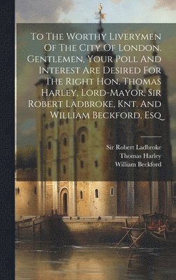 To The Worthy Liverymen Of The City Of London. Gentlemen, Your Poll And Interest Are Desired For The Right Hon. Thomas Harley, Lord-mayor, Sir Robert Ladbroke, Knt. And William Beckford, Esq 1