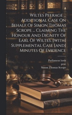 Wiltes Peerage ... Additional Case On Behalf Of Simon Thomas Scrope ... Claiming The Honour And Dignity Of Earl Of Wiltes. [with] Supplemental Case [and] Minutes Of Evidence