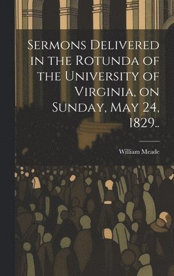 Sermons Delivered in the Rotunda of the University of Virginia, on Sunday, May 24, 1829.. 1