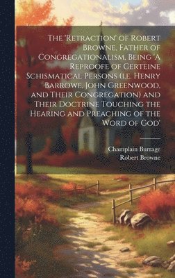 The 'retraction' of Robert Browne, Father of Congregationalism, Being 'A Reproofe of Certeine Schismatical Persons (i.e. Henry Barrowe, John Greenwood, and Their Congregation) and Their Doctrine 1