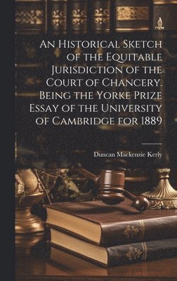 Historical Sketch of the Equitable Jurisdiction of the Court of Chancery. Being the Yorke Prize Essay of the University of Cambridge for 1889