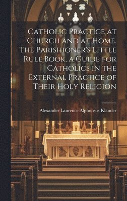 Catholic Practice at Church and at Home. The Parishioner's Little Rule Book, a Guide for Catholics in the External Practice of Their Holy Religion 1