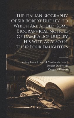 The Italian Biography Of Sir Robert Dudley. To Which Are Added, Some Biographical Notices Of Dame Alice Dudley His Wife, As Also Of Their Four Daughters 1
