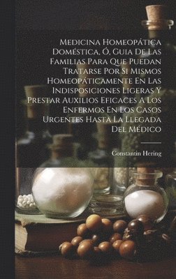 Medicina Homeopática Doméstica, Ó, Guia De Las Familias Para Que Puedan Tratarse Por Si Mismos Homeopáticamente En Las Indisposiciones Ligeras Y Prestar Auxilios Eficaces A Los Enfermos En Los Casos Urgentes Hasta La Llegada Del Médico