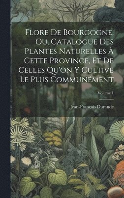 Flore De Bourgogne, Ou, Catalogue Des Plantes Naturelles À Cette Province, Et De Celles Qu'on Y Cultive Le Plus Communément; Volume 1