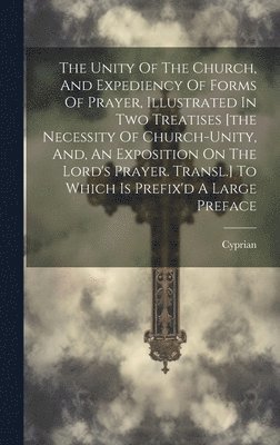 The Unity Of The Church, And Expediency Of Forms Of Prayer, Illustrated In Two Treatises [the Necessity Of Church-unity, And, An Exposition On The Lord's Prayer. Transl.] To Which Is Prefix'd A Large 1