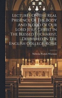 bokomslag Lectures On The Real Presence Of The Body And Blood Of Our Lord Jesus Christ In The Blessed Eucharist, Delivered In The English College, Rome