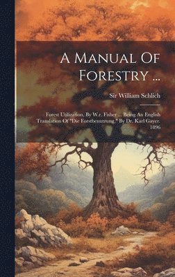 bokomslag A Manual Of Forestry ...: Forest Utilization, By W.r. Fisher ... Being An English Translation Of 'die Forstbenutzung,' By Dr. Karl Gayer. 1896