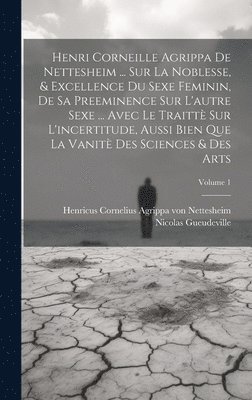 Henri Corneille Agrippa De Nettesheim ... Sur La Noblesse, & Excellence Du Sexe Feminin, De Sa Preeminence Sur L'autre Sexe ... Avec Le Traitt Sur L'incertitude, Aussi Bien Que La Vanit Des 1