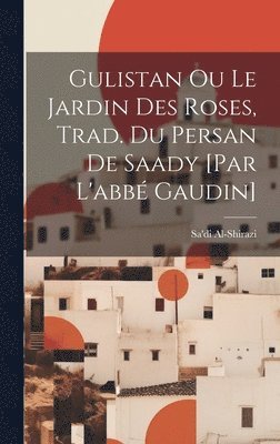 Gulistan Ou Le Jardin Des Roses, Trad. Du Persan De Saady [par L'abb Gaudin] 1